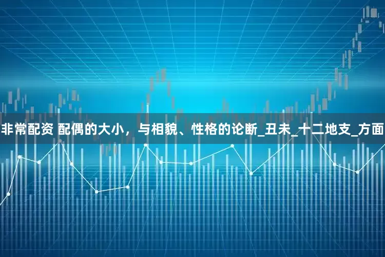 非常配资 配偶的大小，与相貌、性格的论断_丑未_十二地支_方面