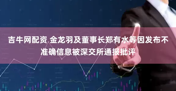 吉牛网配资 金龙羽及董事长郑有水等因发布不准确信息被深交所通报批评