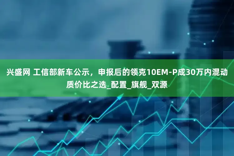 兴盛网 工信部新车公示，申报后的领克10EM-P成30万内混动质价比之选_配置_旗舰_双源