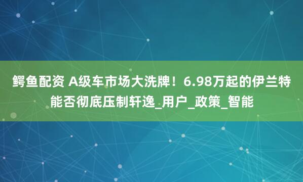 鳄鱼配资 A级车市场大洗牌！6.98万起的伊兰特能否彻底压制轩逸_用户_政策_智能