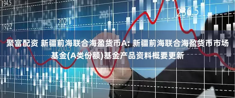 聚富配资 新疆前海联合海盈货币A: 新疆前海联合海盈货币市场基金(A类份额)基金产品资料概要更新