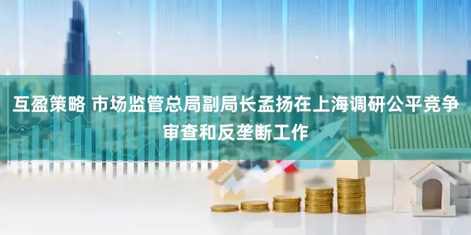 互盈策略 市场监管总局副局长孟扬在上海调研公平竞争审查和反垄断工作