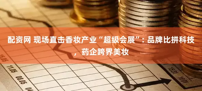 配资网 现场直击香妆产业“超级会展”: 品牌比拼科技，药企跨界美妆