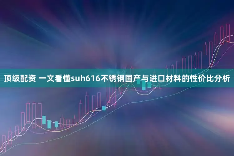 顶级配资 一文看懂suh616不锈钢国产与进口材料的性价比分析
