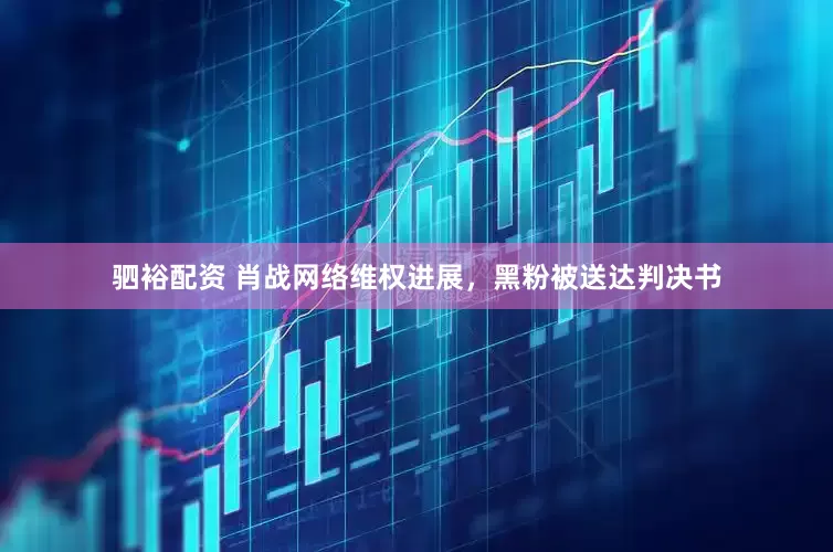 驷裕配资 肖战网络维权进展，黑粉被送达判决书