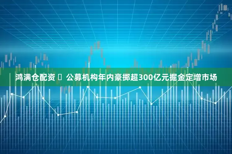 鸿满仓配资 ​公募机构年内豪掷超300亿元掘金定增市场