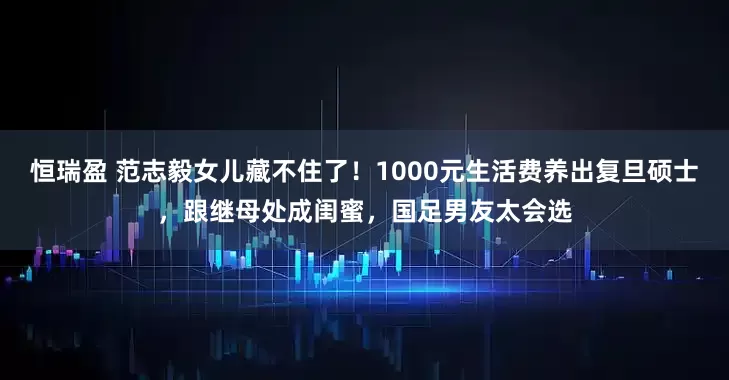 恒瑞盈 范志毅女儿藏不住了！1000元生活费养出复旦硕士，跟继母处成闺蜜，国足男友太会选