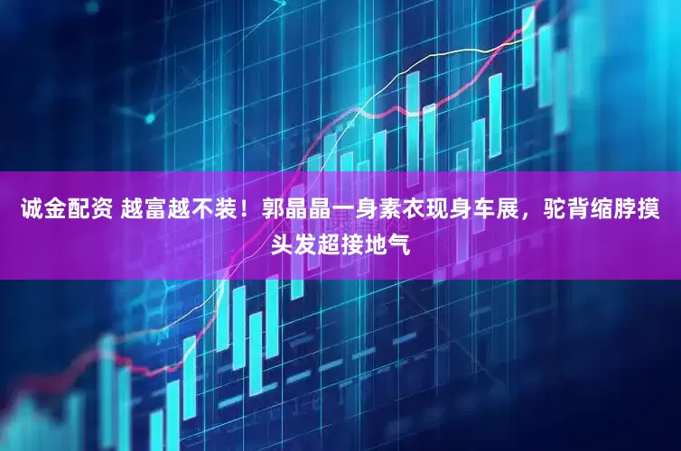 诚金配资 越富越不装！郭晶晶一身素衣现身车展，驼背缩脖摸头发超接地气