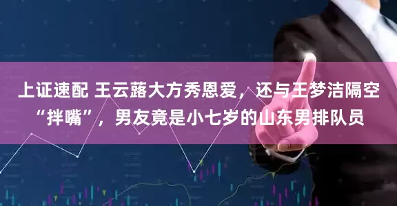 上证速配 王云蕗大方秀恩爱，还与王梦洁隔空“拌嘴”，男友竟是小七岁的山东男排队员