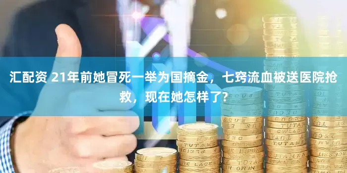 汇配资 21年前她冒死一举为国摘金，七窍流血被送医院抢救，现在她怎样了?