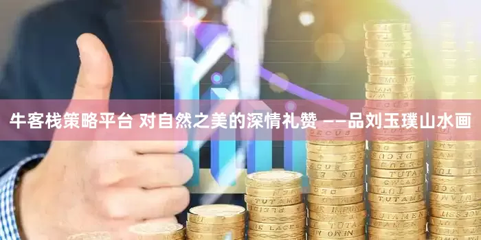 牛客栈策略平台 对自然之美的深情礼赞 ——品刘玉璞山水画