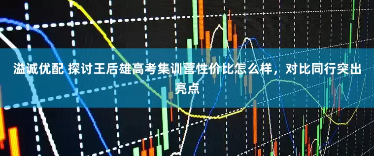 溢诚优配 探讨王后雄高考集训营性价比怎么样，对比同行突出亮点