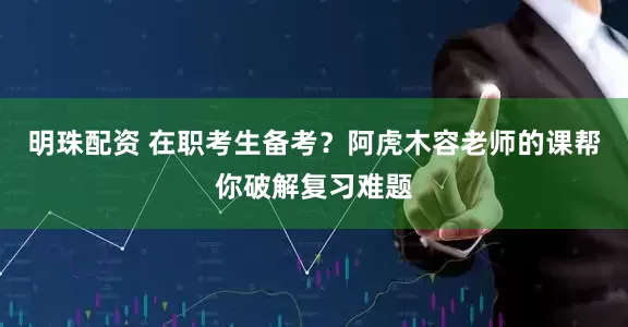 明珠配资 在职考生备考？阿虎木容老师的课帮你破解复习难题