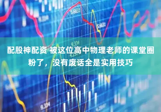 配股神配资 被这位高中物理老师的课堂圈粉了，没有废话全是实用技巧