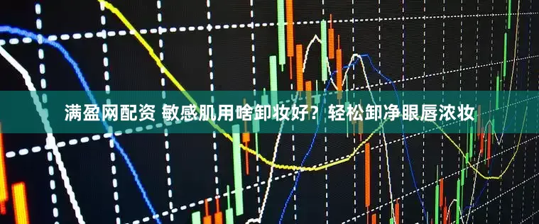 满盈网配资 敏感肌用啥卸妆好？轻松卸净眼唇浓妆