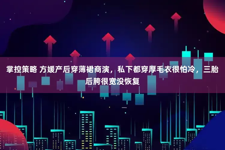 掌控策略 方媛产后穿薄裙商演，私下都穿厚毛衣很怕冷，三胎后胯很宽没恢复