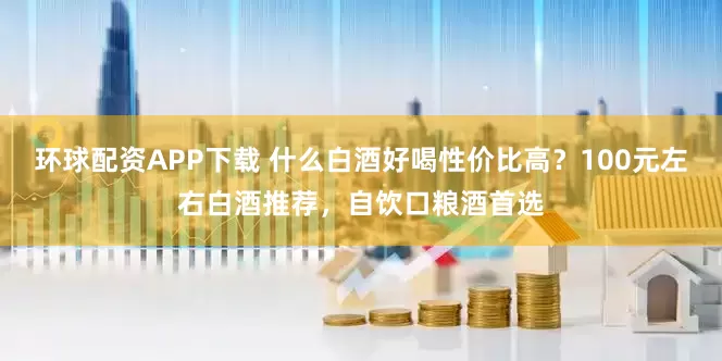 环球配资APP下载 什么白酒好喝性价比高？100元左右白酒推荐，自饮口粮酒首选