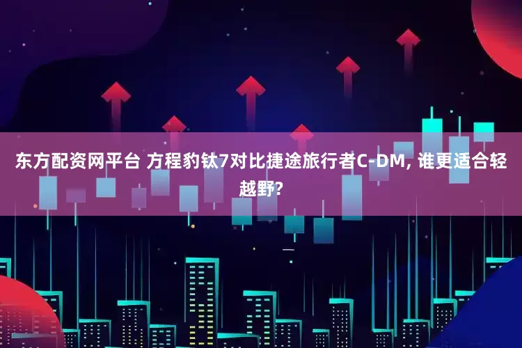 东方配资网平台 方程豹钛7对比捷途旅行者C-DM, 谁更适合轻越野?