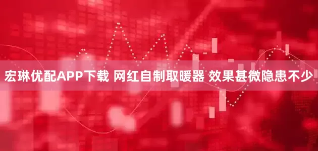 宏琳优配APP下载 网红自制取暖器 效果甚微隐患不少