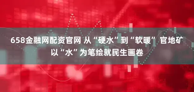 658金融网配资官网 从“硬水”到“软暖” 官地矿以“水”为笔绘就民生画卷