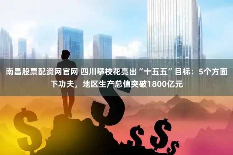 南昌股票配资网官网 四川攀枝花亮出“十五五”目标：5个方面下功夫，地区生产总值突破1800亿元