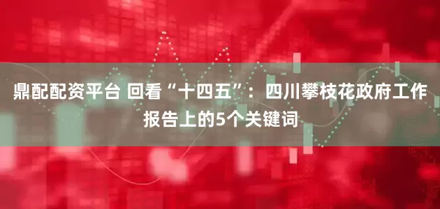 鼎配配资平台 回看“十四五”：四川攀枝花政府工作报告上的5个关键词