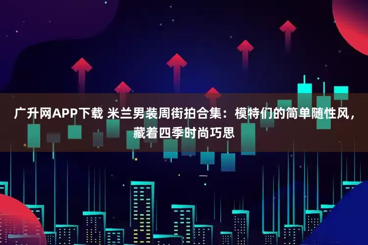 广升网APP下载 米兰男装周街拍合集：模特们的简单随性风，藏着四季时尚巧思