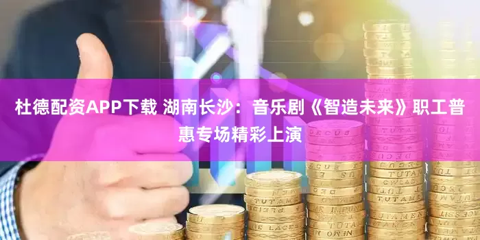 杜德配资APP下载 湖南长沙：音乐剧《智造未来》职工普惠专场精彩上演
