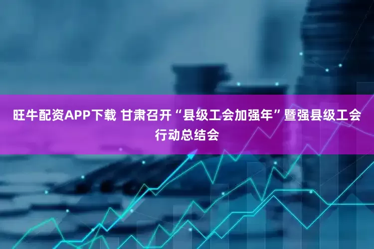旺牛配资APP下载 甘肃召开“县级工会加强年”暨强县级工会行动总结会