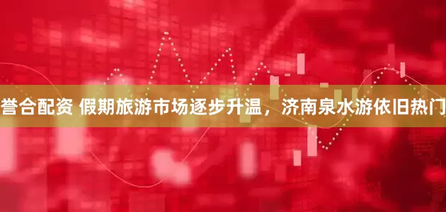 誉合配资 假期旅游市场逐步升温，济南泉水游依旧热门