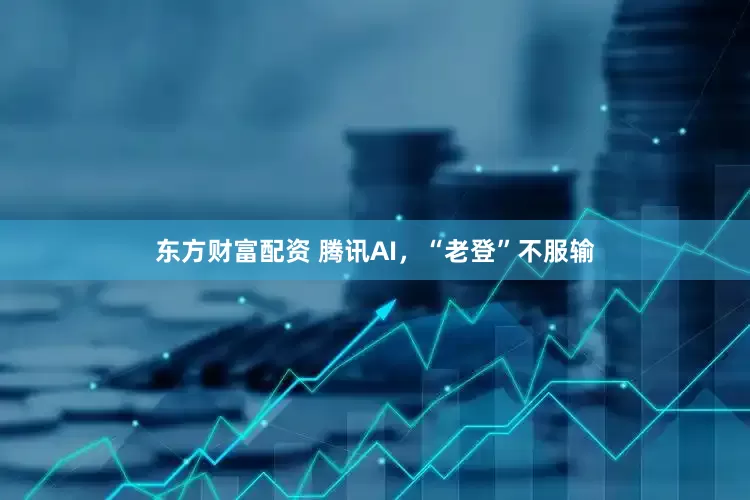 东方财富配资 腾讯AI，“老登”不服输