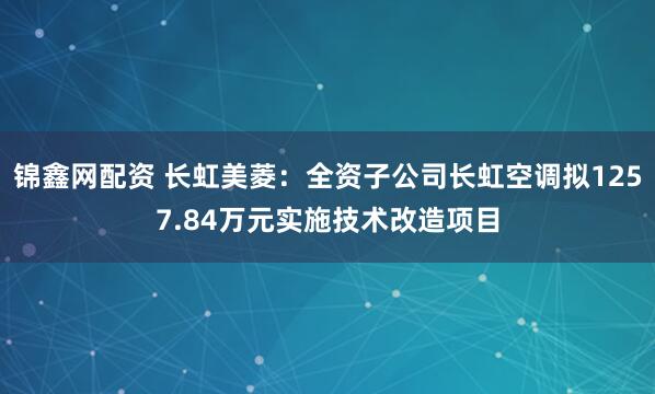 锦鑫网配资 长虹美菱：全资子公司长虹空调拟1257.84万元实施技术改造项目