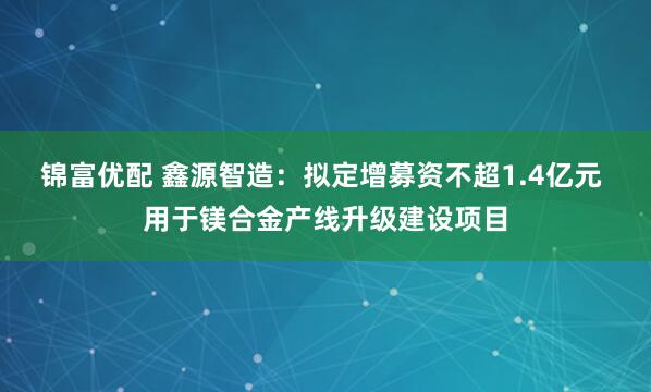 锦富优配 鑫源智造：拟定增募资不超1.4亿元 用于镁合金产线升级建设项目